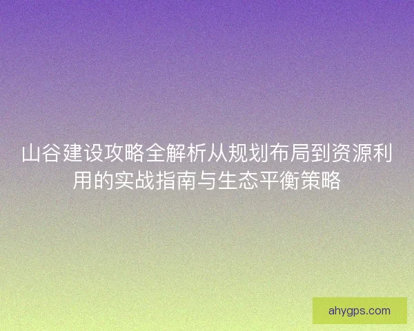 山谷建设攻略全解析从规划布局到资源利用的实战指南与生态平衡策略