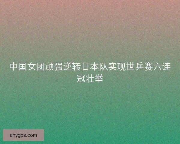 中国女团顽强逆转日本队实现世乒赛六连冠壮举