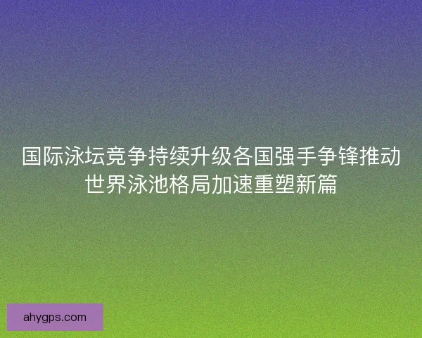 国际泳坛竞争持续升级各国强手争锋推动世界泳池格局加速重塑新篇